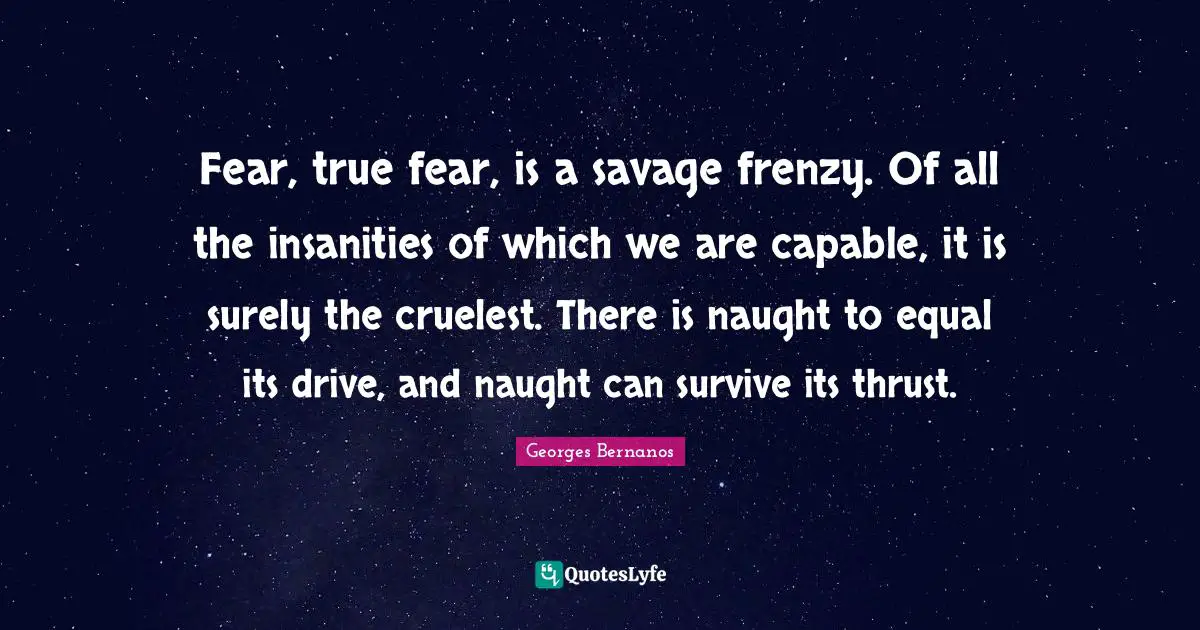 Georges Bernanos Quotes: "Fear, true fear, is a savage frenzy. Of all the insanities of which we are capable, it is surely the cruelest. There is naught to equal its drive, and naught can survive its thrust."