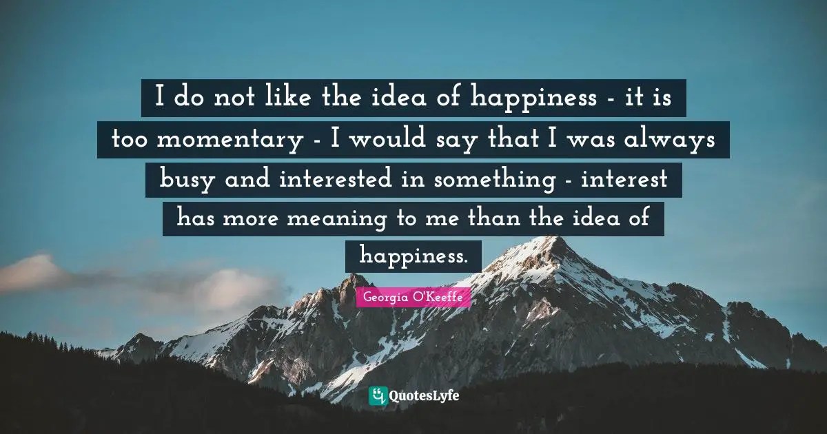 I do not like the idea of happiness - it is too momentary - I would say that I was always busy and interested in something - interest has more meaning to me than the idea of happiness.