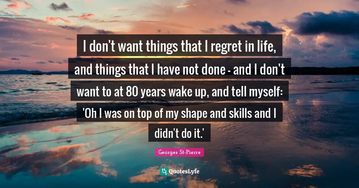 Georges St-Pierre Quotes: "I don't want things that I regret in life, and things that I have not done - and I don't want to at 80 years wake up, and tell myself: 'Oh I was on top of my shape and skills and I didn't do it.'"