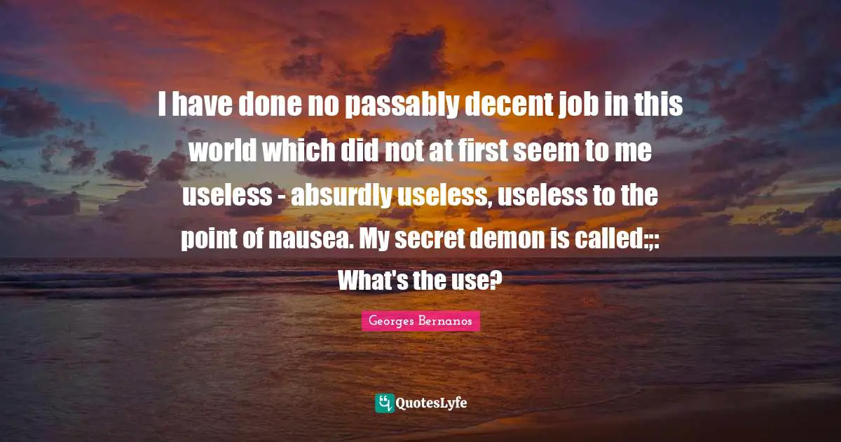 Georges Bernanos Quotes: "I have done no passably decent job in this world which did not at first seem to me useless - absurdly useless, useless to the point of nausea. My secret demon is called:;: What's the use?"