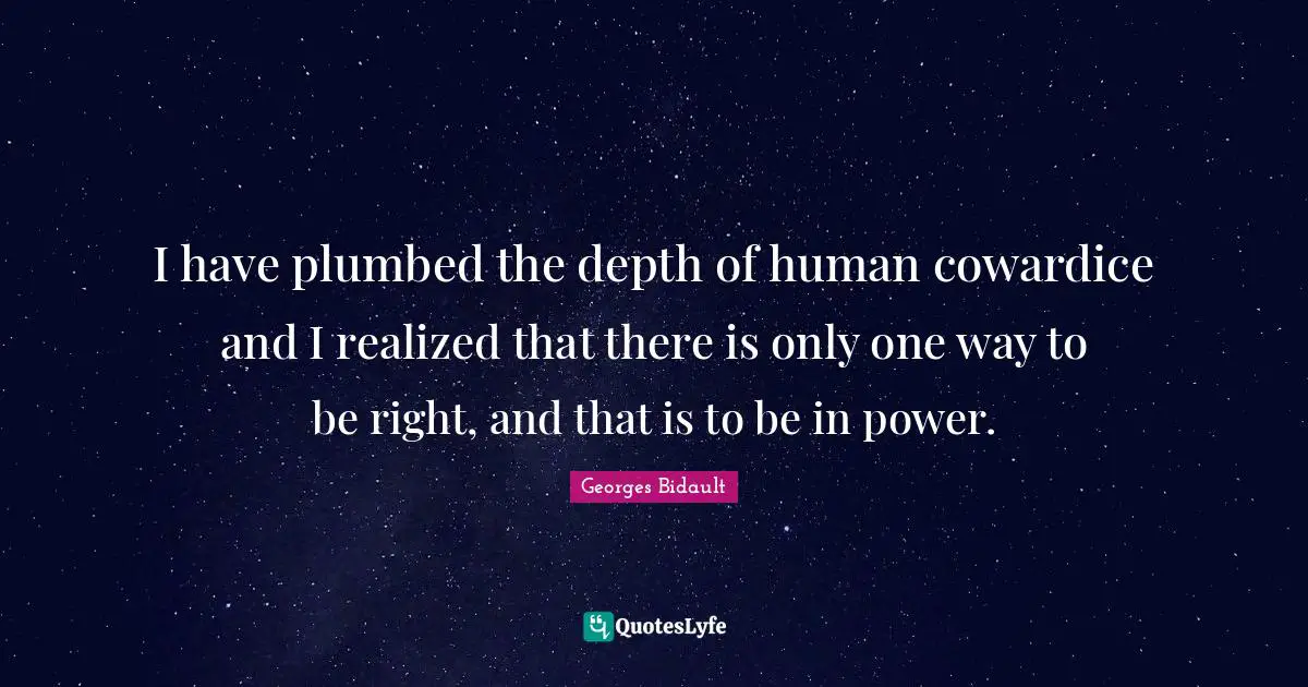 I have plumbed the depth of human cowardice and I realized that there is only one way to be right, and that is to be in power.