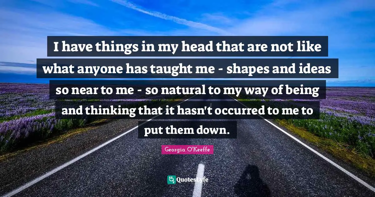 I have things in my head that are not like what anyone has taught me - shapes and ideas so near to me - so natural to my way of being and thinking that it hasn't occurred to me to put them down.