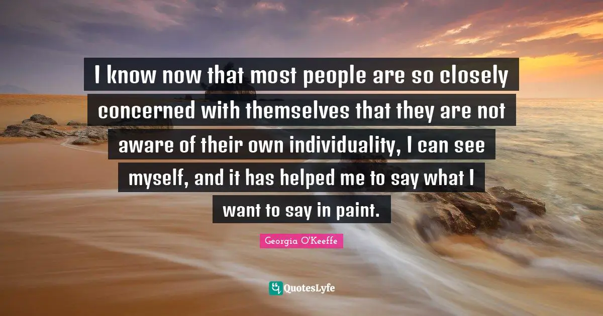 I know now that most people are so closely concerned with themselves that they are not aware of their own individuality, I can see myself, and it has helped me to say what I want to say in paint.