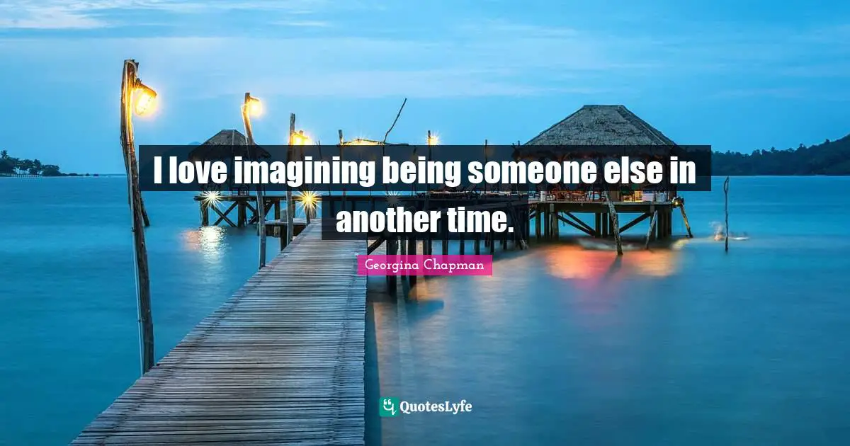 I love imagining being someone else in another time.