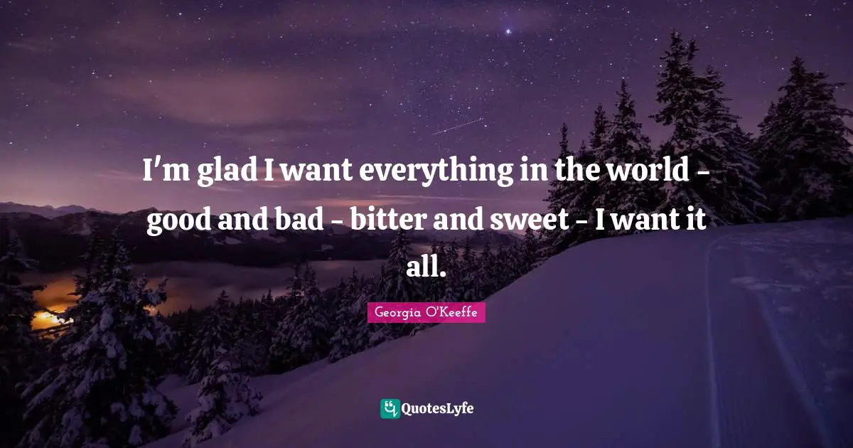 I'm glad I want everything in the world - good and bad - bitter and sweet - I want it all.