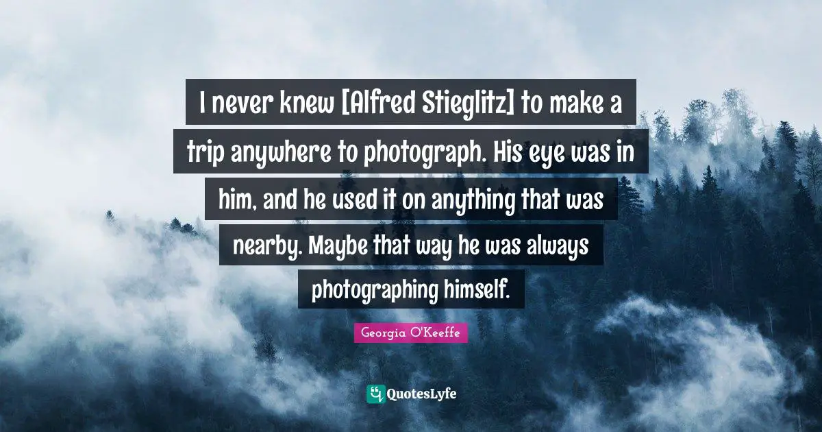 I never knew [Alfred Stieglitz] to make a trip anywhere to photograph. His eye was in him, and he used it on anything that was nearby. Maybe that way he was always photographing himself.