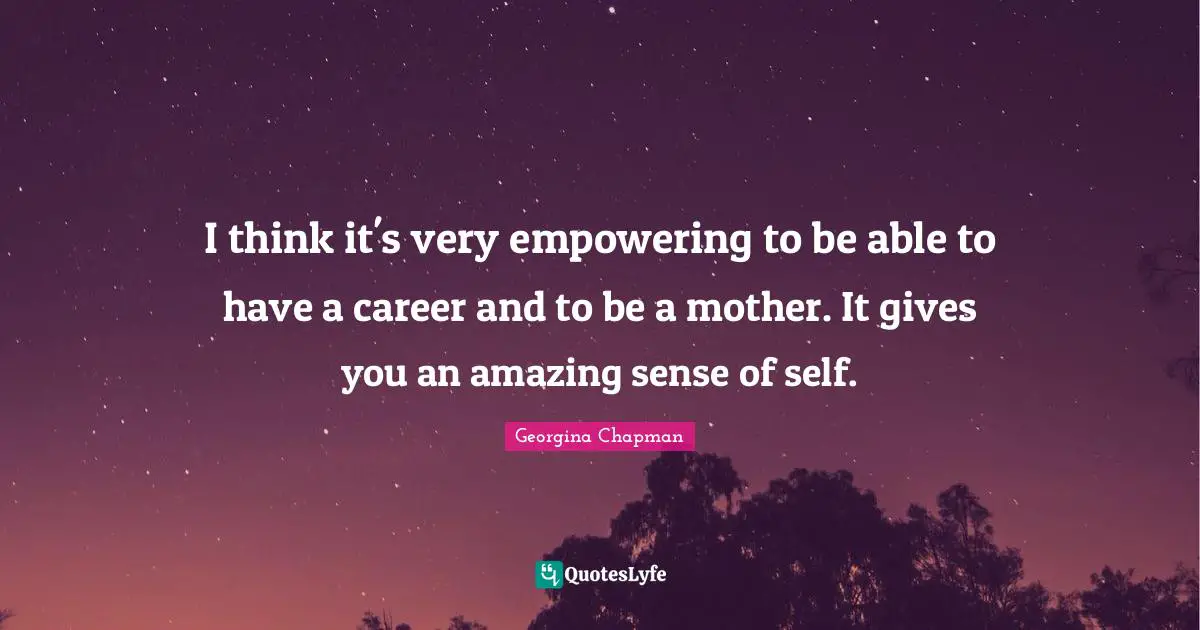 I think it's very empowering to be able to have a career and to be a mother. It gives you an amazing sense of self.