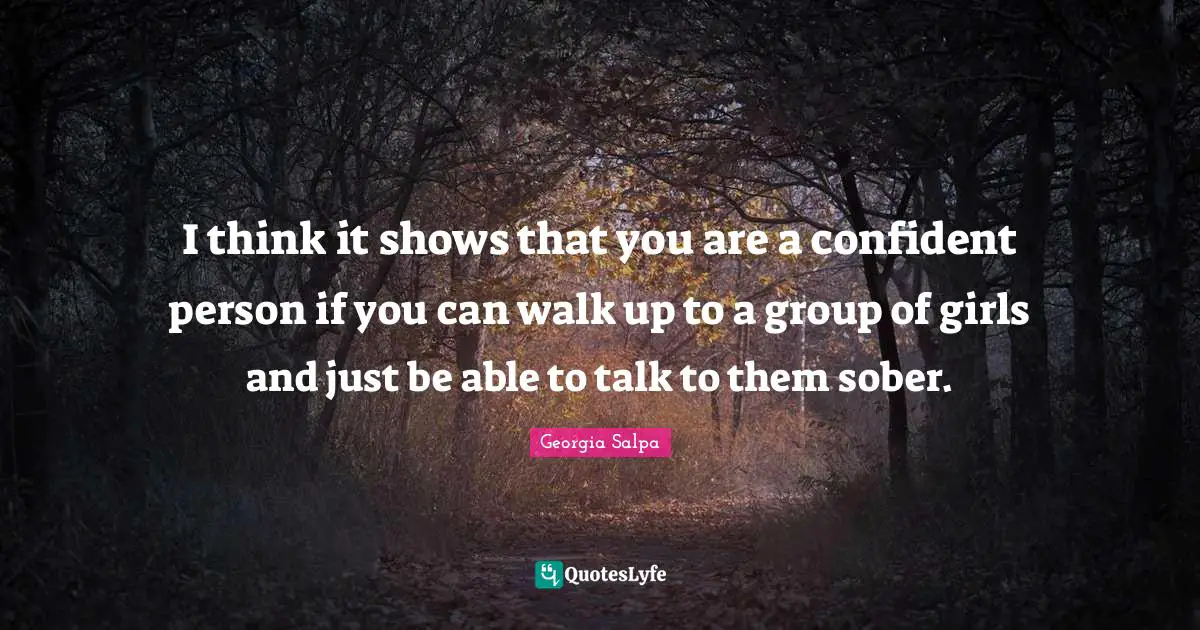 I think it shows that you are a confident person if you can walk up to a group of girls and just be able to talk to them sober.