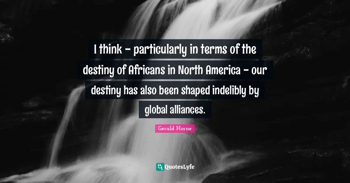 I think - particularly in terms of the destiny of Africans in North America - our destiny has also been shaped indelibly by global alliances.