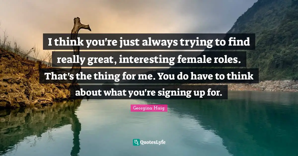 I think you're just always trying to find really great, interesting female roles. That's the thing for me. You do have to think about what you're signing up for.