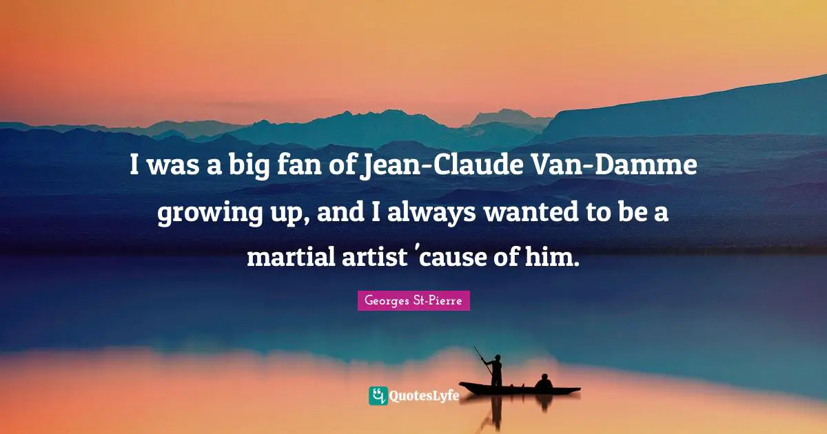 I was a big fan of Jean-Claude Van-Damme growing up, and I always wanted to be a martial artist 'cause of him.