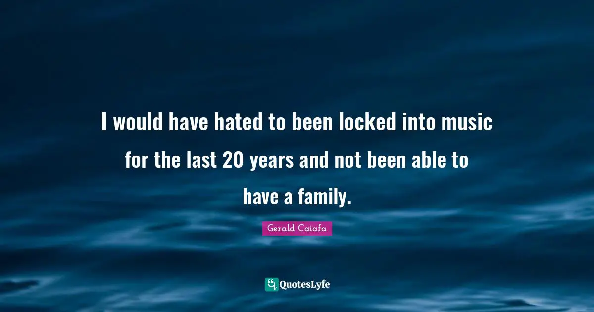 I would have hated to been locked into music for the last 20 years and not been able to have a family.