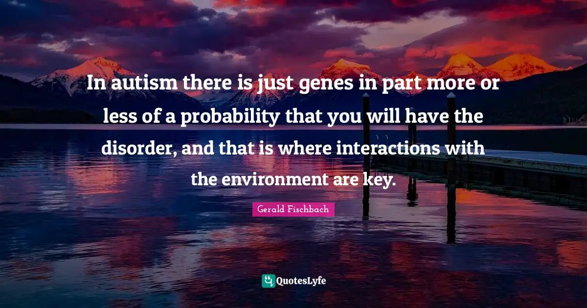 In autism there is just genes in part more or less of a probability that you will have the disorder, and that is where interactions with the environment are key.
