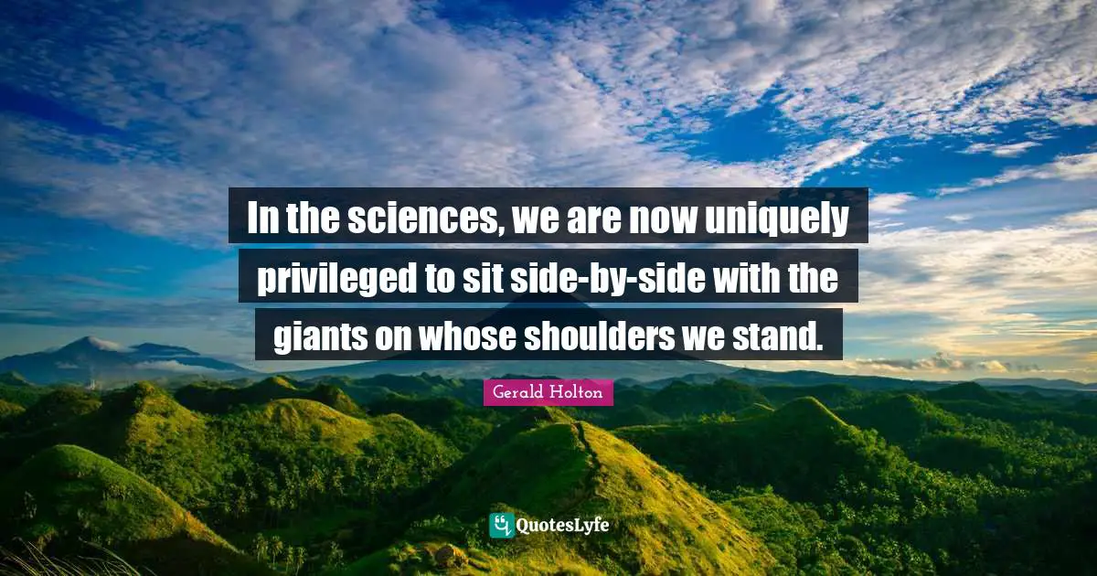 In the sciences, we are now uniquely privileged to sit side-by-side with the giants on whose shoulders we stand.