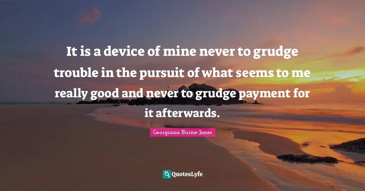 It is a device of mine never to grudge trouble in the pursuit of what seems to me really good and never to grudge payment for it afterwards.