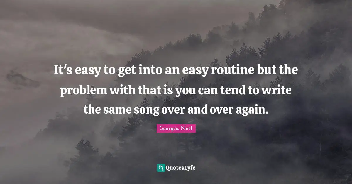 It's easy to get into an easy routine but the problem with that is you can tend to write the same song over and over again.