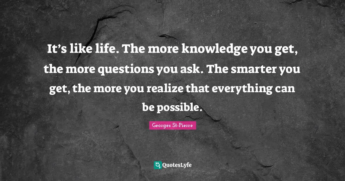 Georges St-Pierre Quotes: "It’s like life. The more knowledge you get, the more questions you ask. The smarter you get, the more you realize that everything can be possible."
