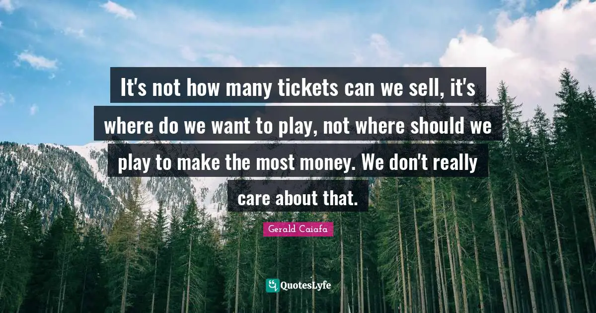 It's not how many tickets can we sell, it's where do we want to play, not where should we play to make the most money. We don't really care about that.