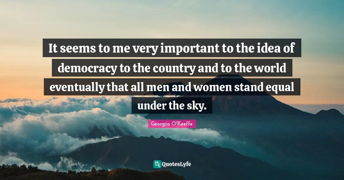 Georgia O'Keeffe Quotes: "It seems to me very important to the idea of democracy to the country and to the world eventually that all men and women stand equal under the sky."