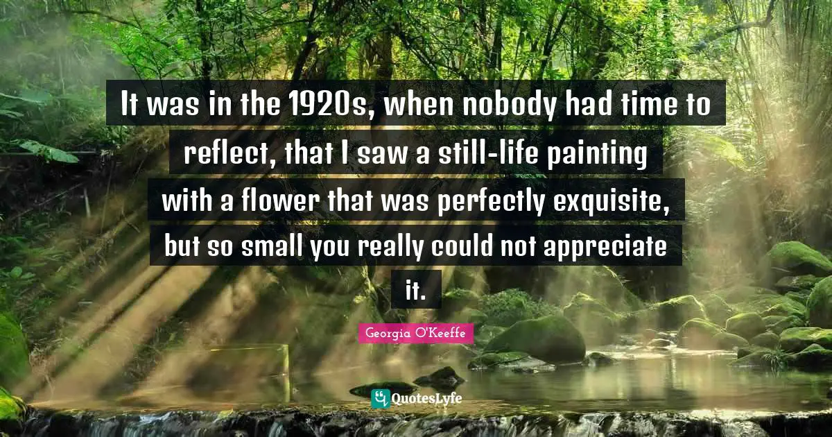Georgia O'Keeffe Quotes: "It was in the 1920s, when nobody had time to reflect, that I saw a still-life painting with a flower that was perfectly exquisite, but so small you really could not appreciate it."