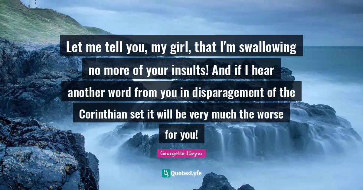 Let me tell you, my girl, that I'm swallowing no more of your insults! And if I hear another word from you in disparagement of the Corinthian set it will be very much the worse for you!