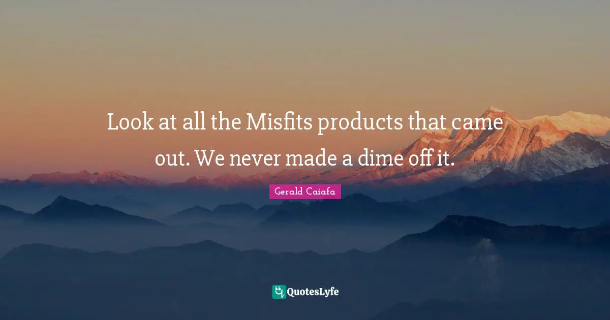 Look at all the Misfits products that came out. We never made a dime off it.