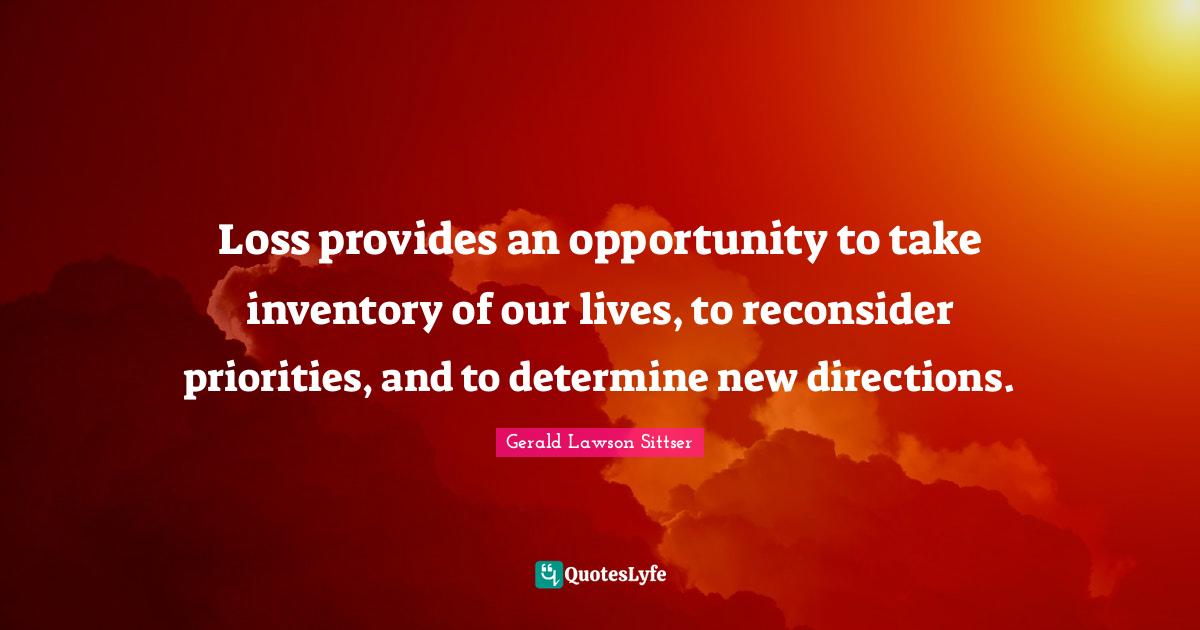 Loss provides an opportunity to take inventory of our lives, to reconsider priorities, and to determine new directions.