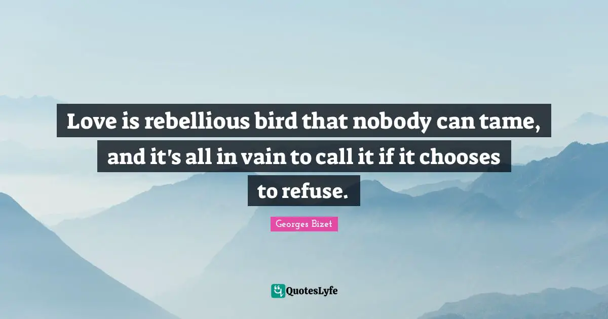 Love is rebellious bird that nobody can tame, and it's all in vain to call it if it chooses to refuse.
