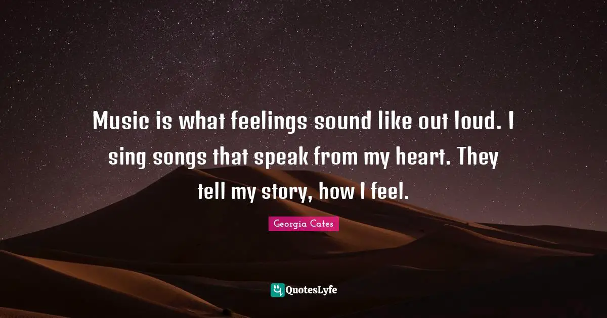 Music is what feelings sound like out loud. I sing songs that speak from my heart. They tell my story, how I feel.