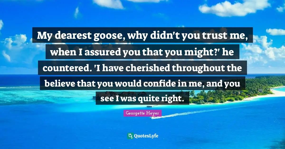 Georgette Heyer Quotes: "My dearest goose, why didn't you trust me, when I assured you that you might?' he countered. 'I have cherished throughout the believe that you would confide in me, and you see I was quite right."