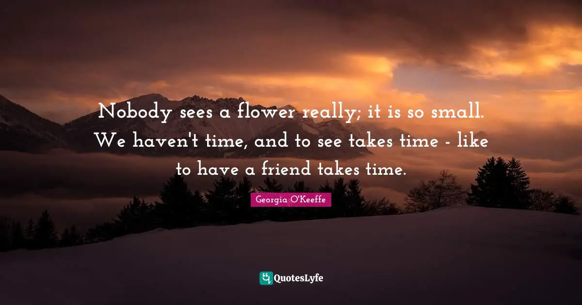 Nobody sees a flower really; it is so small. We haven't time, and to see takes time - like to have a friend takes time.