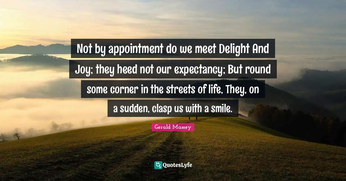 Not by appointment do we meet Delight And Joy; they heed not our expectancy; But round some corner in the streets of life, They, on a sudden, clasp us with a smile.