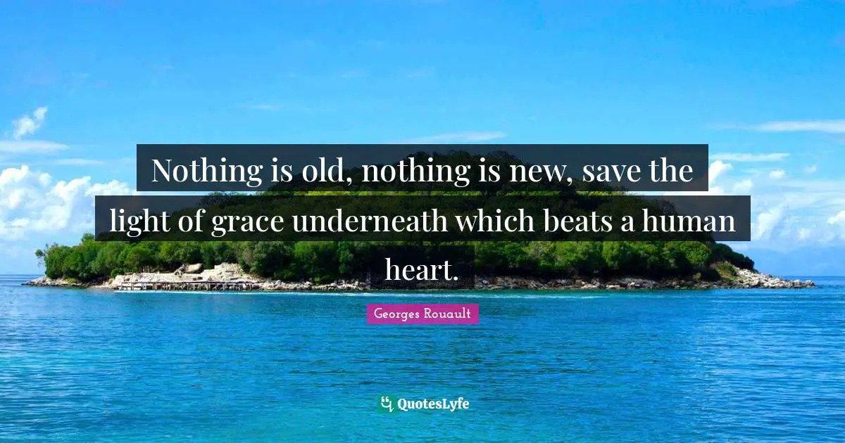 Nothing is old, nothing is new, save the light of grace underneath which beats a human heart.