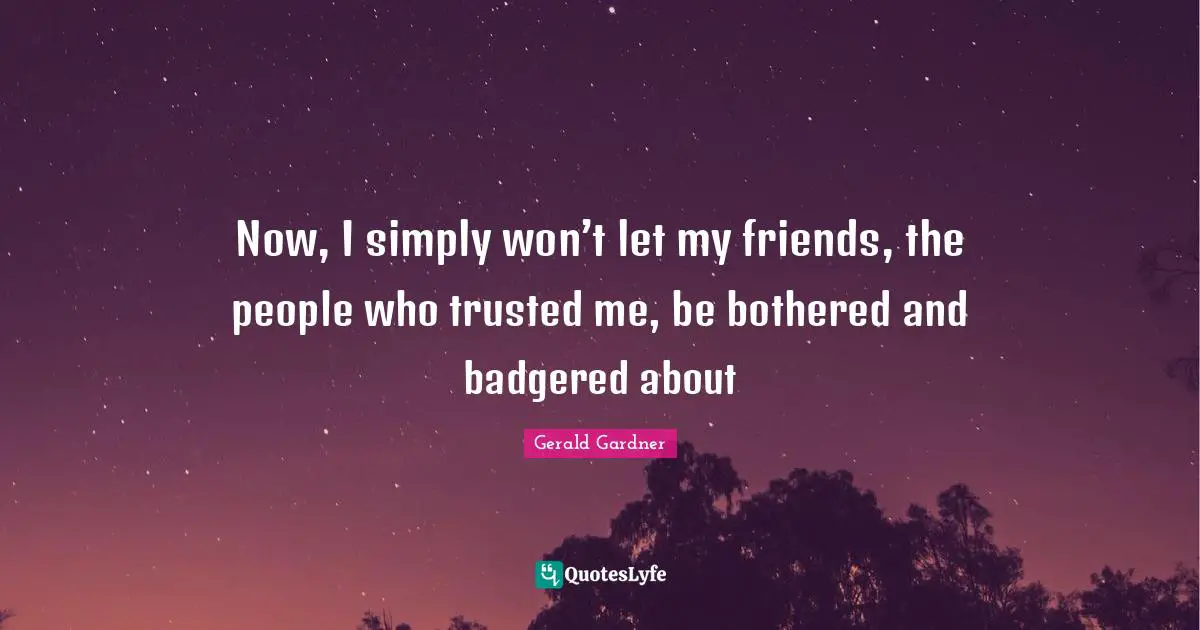 Now, I simply won’t let my friends, the people who trusted me, be bothered and badgered about