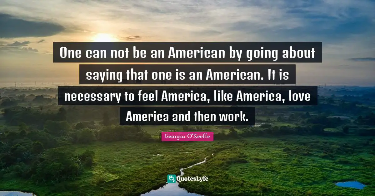 One can not be an American by going about saying that one is an American. It is necessary to feel America, like America, love America and then work.
