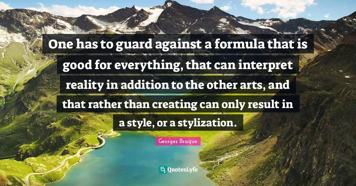 One has to guard against a formula that is good for everything, that can interpret reality in addition to the other arts, and that rather than creating can only result in a style, or a stylization.