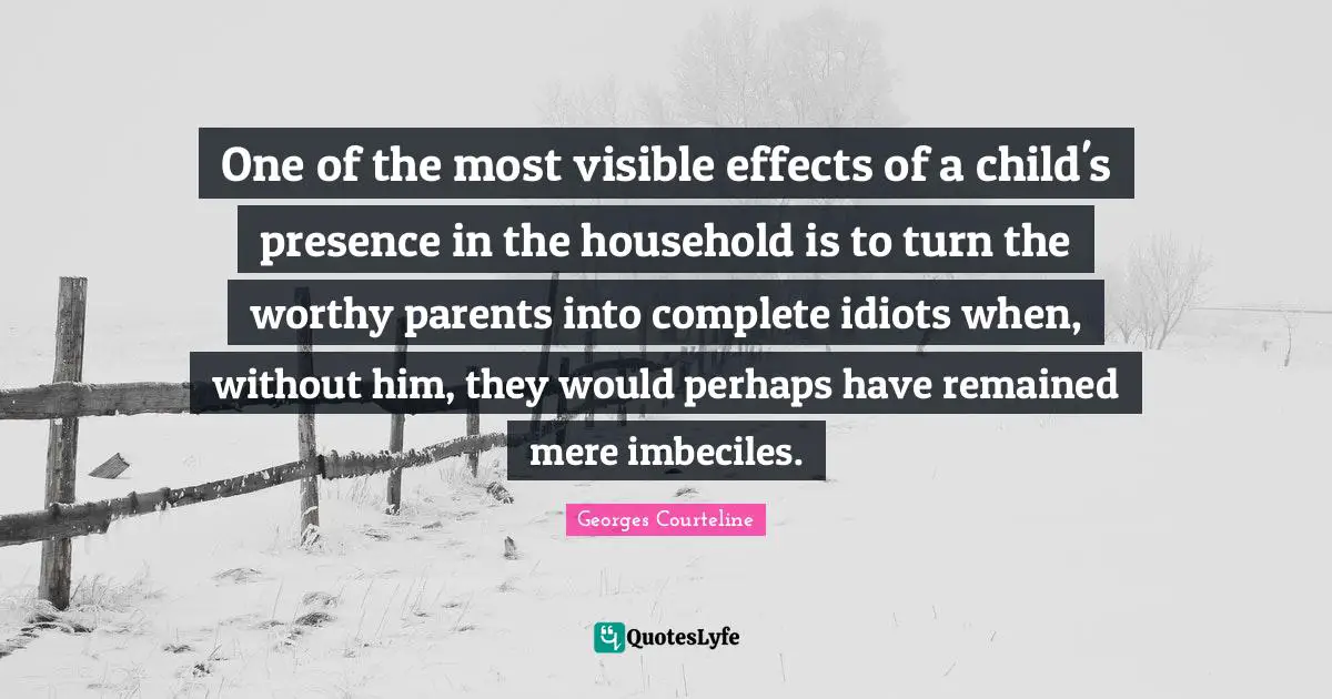 One of the most visible effects of a child's presence in the household is to turn the worthy parents into complete idiots when, without him, they would perhaps have remained mere imbeciles.