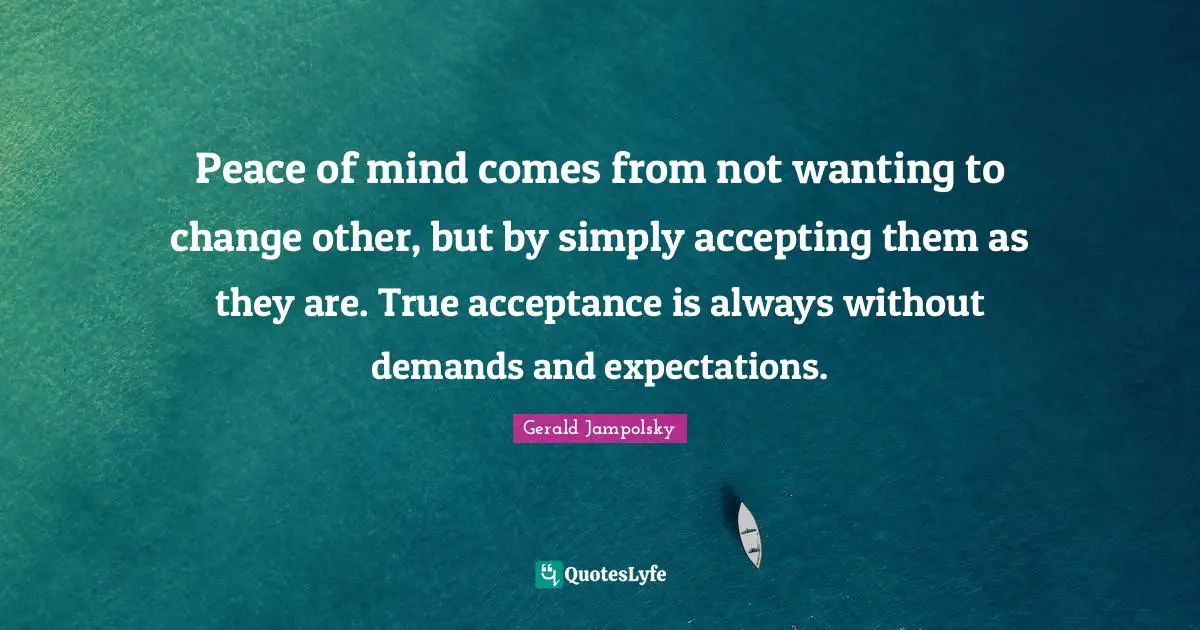 Peace of mind comes from not wanting to change other, but by simply accepting them as they are. True acceptance is always without demands and expectations.