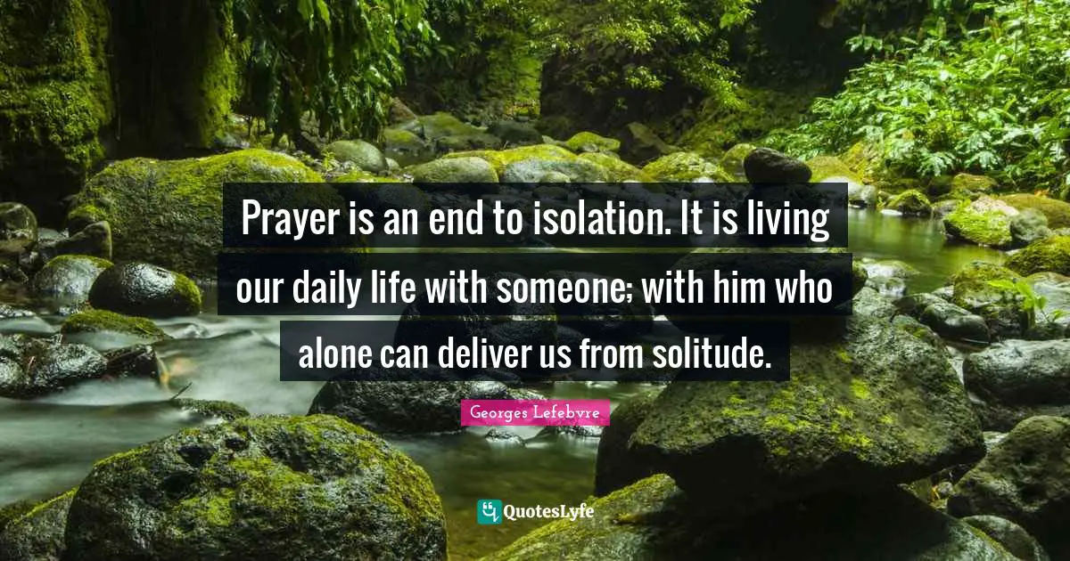 Prayer is an end to isolation. It is living our daily life with someone; with him who alone can deliver us from solitude.