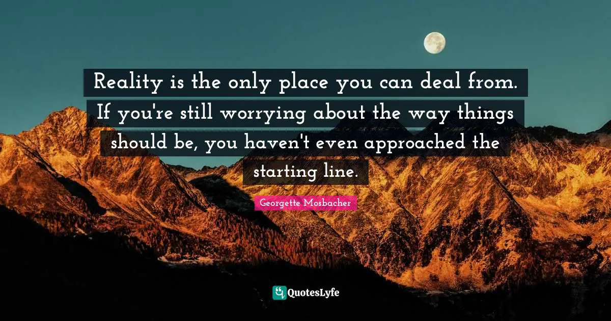 Reality is the only place you can deal from. If you're still worrying about the way things should be, you haven't even approached the starting line.