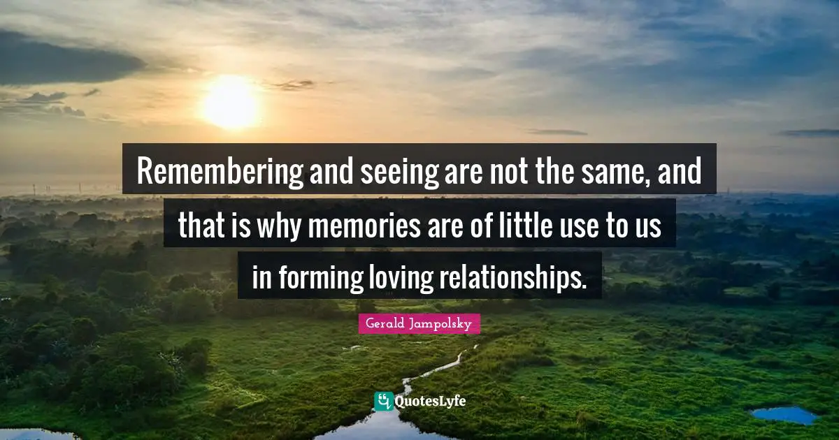 Remembering and seeing are not the same, and that is why memories are of little use to us in forming loving relationships.