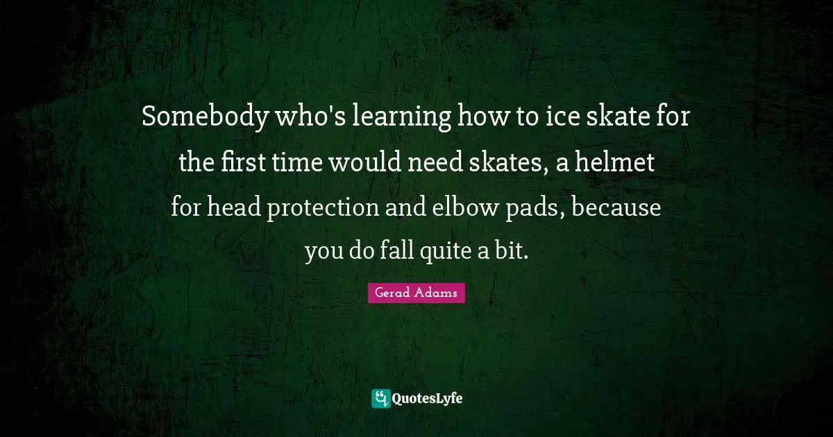 Skates Quotes: "Somebody who's learning how to ice skate for the first time would need skates, a helmet for head protection and elbow pads, because you do fall quite a bit."
