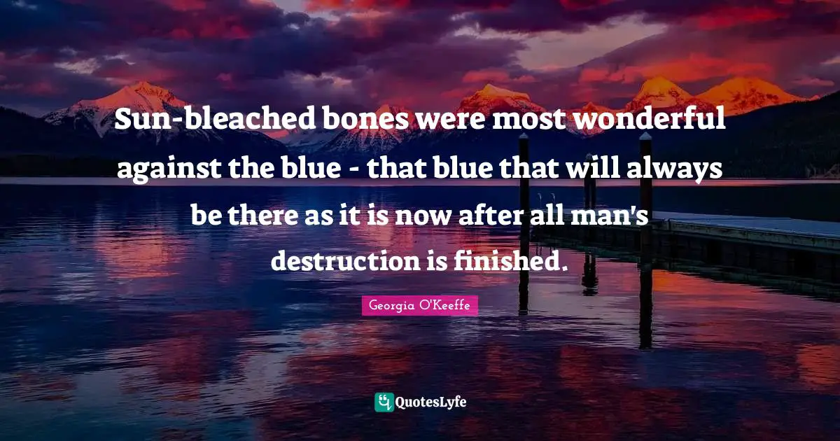 Georgia O'Keeffe Quotes: "Sun-bleached bones were most wonderful against the blue - that blue that will always be there as it is now after all man's destruction is finished."
