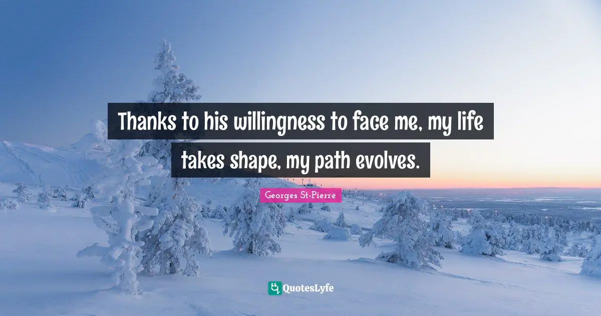 Georges St-Pierre Quotes: "Thanks to his willingness to face me, my life takes shape, my path evolves."