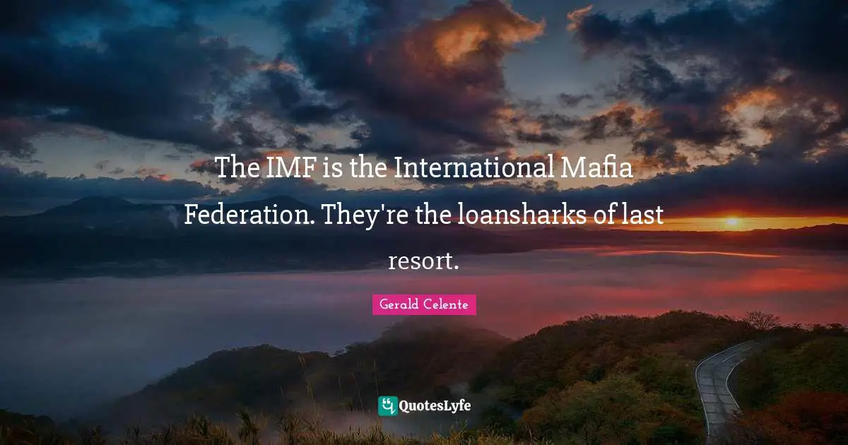 The IMF is the International Mafia Federation. They're the loansharks of last resort.