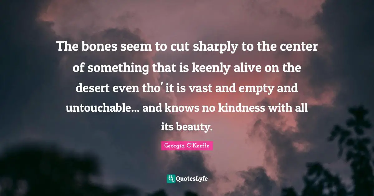 The bones seem to cut sharply to the center of something that is keenly alive on the desert even tho' it is vast and empty and untouchable... and knows no kindness with all its beauty.