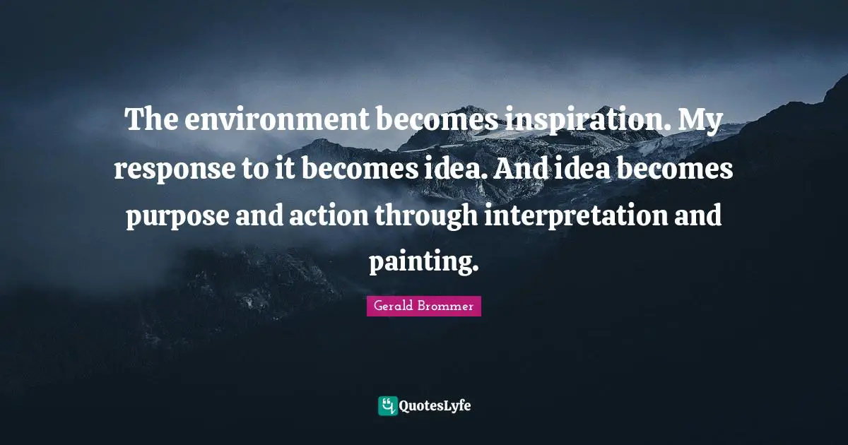 The environment becomes inspiration. My response to it becomes idea. And idea becomes purpose and action through interpretation and painting.
