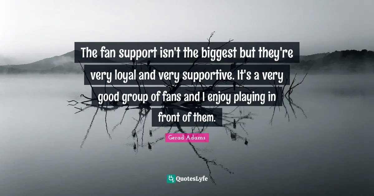 The fan support isn't the biggest but they're very loyal and very supportive. It's a very good group of fans and I enjoy playing in front of them.