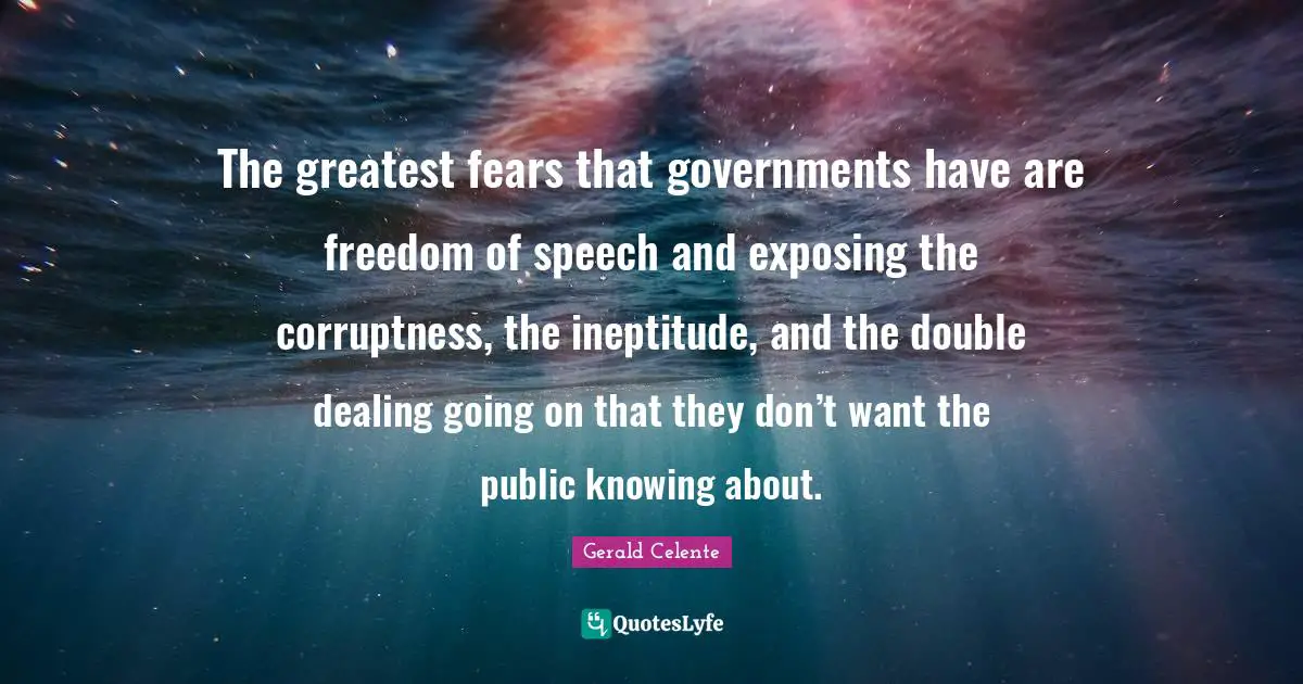The greatest fears that governments have are freedom of speech and exposing the corruptness, the ineptitude, and the double dealing going on that they don’t want the public knowing about.