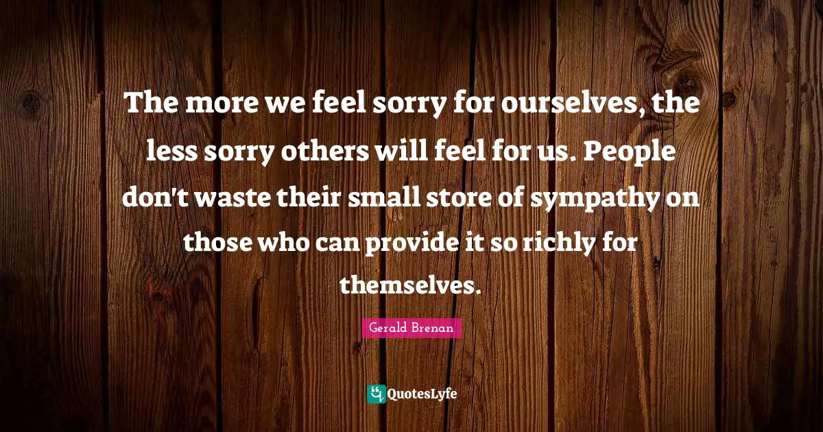 The more we feel sorry for ourselves, the less sorry others will feel for us. People don't waste their small store of sympathy on those who can provide it so richly for themselves.
